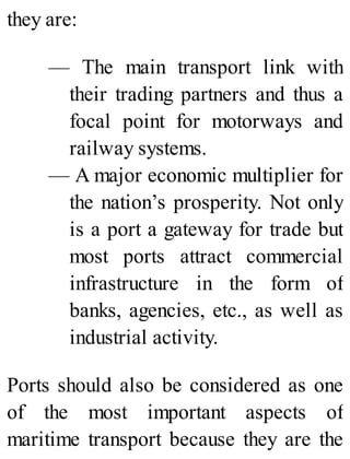 they are:
— The main transport link with
their trading partners and thus a
focal point for motorways and
railway systems.
— A major economic multiplier for
the nation’s prosperity. Not only
is a port a gateway for trade but
most ports attract commercial
infrastructure in the form of
banks, agencies, etc., as well as
industrial activity.
Ports should also be considered as one
of the most important aspects of
maritime transport because they are the
 