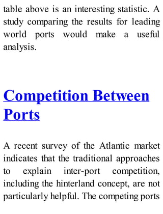 table above is an interesting statistic. A
study comparing the results for leading
world ports would make a useful
analysis.
Competition Between
Ports
A recent survey of the Atlantic market
indicates that the traditional approaches
to explain inter-port competition,
including the hinterland concept, are not
particularly helpful. The competing ports
 
