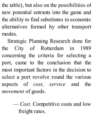 the table), but also on the possibilities of
new potential entrants into the game and
the ability to find substitutes in economic
alternatives formed by other transport
modes.
Strategic Planning Research done for
the City of Rotterdam in 1989
concerning the criteria for selecting a
port, came to the conclusion that the
most important factors in the decision to
select a port revolve round the various
aspects of cost, service and the
movement of goods.
— Cost. Competitive costs and low
freight rates.
 