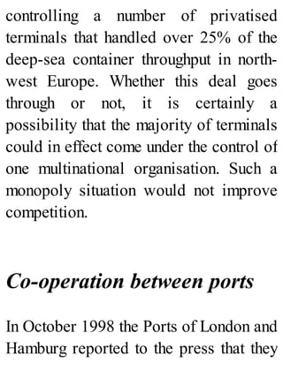 controlling a number of privatised
terminals that handled over 25% of the
deep-sea container throughput in north-
west Europe. Whether this deal goes
through or not, it is certainly a
possibility that the majority of terminals
could in effect come under the control of
one multinational organisation. Such a
monopoly situation would not improve
competition.
Co-operation between ports
In October 1998 the Ports of London and
Hamburg reported to the press that they
 