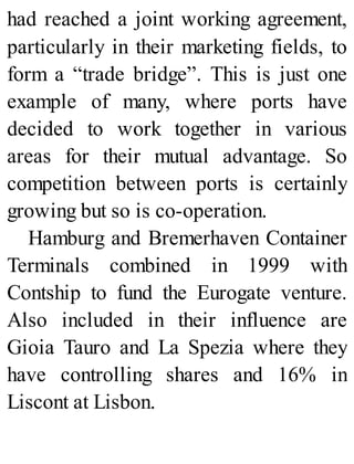 had reached a joint working agreement,
particularly in their marketing fields, to
form a “trade bridge”. This is just one
example of many, where ports have
decided to work together in various
areas for their mutual advantage. So
competition between ports is certainly
growing but so is co-operation.
Hamburg and Bremerhaven Container
Terminals combined in 1999 with
Contship to fund the Eurogate venture.
Also included in their influence are
Gioia Tauro and La Spezia where they
have controlling shares and 16% in
Liscont at Lisbon.
 