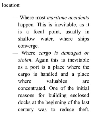 location:
— Where most maritime accidents
happen. This is inevitable, as it
is a focal point, usually in
shallow water, where ships
converge.
— Where cargo is damaged or
stolen. Again this is inevitable
as a port is a place where the
cargo is handled and a place
where valuables are
concentrated. One of the initial
reasons for building enclosed
docks at the beginning of the last
century was to reduce theft.
 