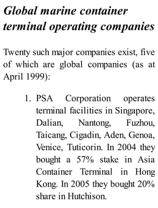 Global marine container
terminal operating companies
Twenty such major companies exist, five
of which are global companies (as at
April 1999):
1. PSA Corporation operates
terminal facilities in Singapore,
Dalian, Nantong, Fuzhou,
Taicang, Cigadin, Aden, Genoa,
Venice, Tuticorin. In 2004 they
bought a 57% stake in Asia
Container Terminal in Hong
Kong. In 2005 they bought 20%
share in Hutchison.
 