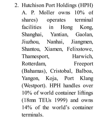 2. Hutchison Port Holdings (HPH)
A. P. Moller owns 10% of
shares) operates terminal
facilities in Hong Kong,
Shanghai, Yantian, Gaolan,
Jiuzhou, Nanhai, Jiangmen,
Shantou, Xiamen, Felixstowe,
Thamesport, Harwich,
Rotterdam, Freeport
(Bahamas), Cristobal, Balboa,
Yangon, Koja, Port Klang
(Westport). HPH handles over
10% of world container liftings
(18mn TEUs 1999) and owns
14% of the world’s container
terminals.
 
