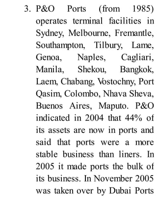 3. P&O Ports (from 1985)
operates terminal facilities in
Sydney, Melbourne, Fremantle,
Southampton, Tilbury, Lame,
Genoa, Naples, Cagliari,
Manila, Shekou, Bangkok,
Laem, Chabang, Vostochny, Port
Qasim, Colombo, Nhava Sheva,
Buenos Aires, Maputo. P&O
indicated in 2004 that 44% of
its assets are now in ports and
said that ports were a more
stable business than liners. In
2005 it made ports the bulk of
its business. In November 2005
was taken over by Dubai Ports
 