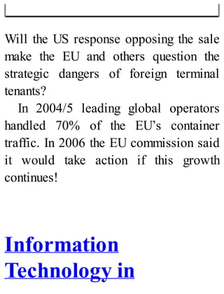 Will the US response opposing the sale
make the EU and others question the
strategic dangers of foreign terminal
tenants?
In 2004/5 leading global operators
handled 70% of the EU’s container
traffic. In 2006 the EU commission said
it would take action if this growth
continues!
Information
Technology in
 