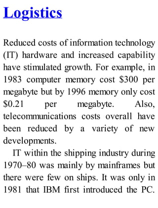Logistics
Reduced costs of information technology
(IT) hardware and increased capability
have stimulated growth. For example, in
1983 computer memory cost $300 per
megabyte but by 1996 memory only cost
$0.21 per megabyte. Also,
telecommunications costs overall have
been reduced by a variety of new
developments.
IT within the shipping industry during
1970–80 was mainly by mainframes but
there were few on ships. It was only in
1981 that IBM first introduced the PC.
 
