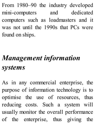 From 1980–90 the industry developed
mini-computers and dedicated
computers such as loadmasters and it
was not until the 1990s that PCs were
found on ships.
Management information
systems
As in any commercial enterprise, the
purpose of information technology is to
optimise the use of resources, thus
reducing costs. Such a system will
usually monitor the overall performance
of the enterprise, thus giving the
 