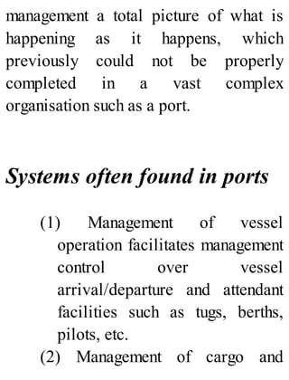 management a total picture of what is
happening as it happens, which
previously could not be properly
completed in a vast complex
organisation such as a port.
Systems often found in ports
(1) Management of vessel
operation facilitates management
control over vessel
arrival/departure and attendant
facilities such as tugs, berths,
pilots, etc.
(2) Management of cargo and
 