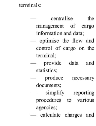 terminals:
— centralise the
management of cargo
information and data;
— optimise the flow and
control of cargo on the
terminal;
— provide data and
statistics;
— produce necessary
documents;
— simplify reporting
procedures to various
agencies;
— calculate charges and
 