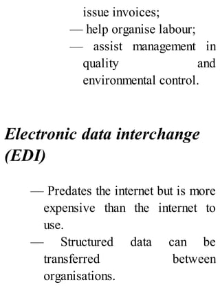 issue invoices;
— help organise labour;
— assist management in
quality and
environmental control.
Electronic data interchange
(EDI)
— Predates the internet but is more
expensive than the internet to
use.
— Structured data can be
transferred between
organisations.
 