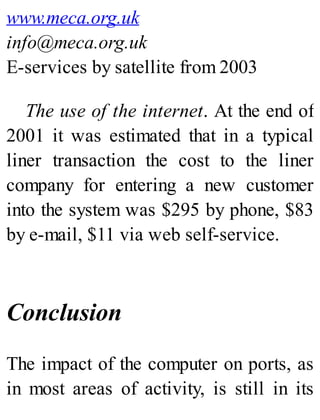 www.meca.org.uk
info@meca.org.uk
E-services by satellite from 2003
The use of the internet. At the end of
2001 it was estimated that in a typical
liner transaction the cost to the liner
company for entering a new customer
into the system was $295 by phone, $83
by e-mail, $11 via web self-service.
Conclusion
The impact of the computer on ports, as
in most areas of activity, is still in its
 