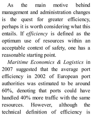 As the main motive behind
management and administration changes
is the quest for greater efficiency,
perhaps it is worth considering what this
entails. If efficiency is defined as the
optimum use of resources within an
acceptable context of safety, one has a
reasonable starting point.
Maritime Economics & Logistics in
2007 suggested that the average port
efficiency in 2002 of European port
authorities was estimated to be around
60%, denoting that ports could have
handled 40% more traffic with the same
resources. However, although the
technical definition of efficiency is
 