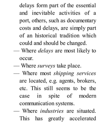 delays form part of the essential
and inevitable activities of a
port, others, such as documentary
costs and delays, are simply part
of an historical tradition which
could and should be changed.
— Where delays are most likely to
occur.
— Where surveys take place.
— Where most shipping services
are located, e.g. agents, brokers,
etc. This still seems to be the
case in spite of modern
communication systems.
— Where industries are situated.
This has greatly accelerated
 