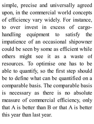 simple, precise and universally agreed
upon, in the commercial world concepts
of efficiency vary widely. For instance,
to over invest in excess of cargo-
handling equipment to satisfy the
impatience of an occasional shipowner
could be seen by some as efficient while
others might see it as a waste of
resources. To optimise one has to be
able to quantify, so the first step should
be to define what can be quantified on a
comparable basis. The comparable basis
is necessary as there is no absolute
measure of commercial efficiency, only
that A is better than B or that A is better
this year than last year.
 