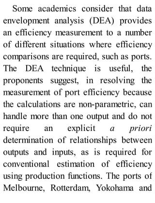 Some academics consider that data
envelopment analysis (DEA) provides
an efficiency measurement to a number
of different situations where efficiency
comparisons are required, such as ports.
The DEA technique is useful, the
proponents suggest, in resolving the
measurement of port efficiency because
the calculations are non-parametric, can
handle more than one output and do not
require an explicit a priori
determination of relationships between
outputs and inputs, as is required for
conventional estimation of efficiency
using production functions. The ports of
Melbourne, Rotterdam, Yokohama and
 