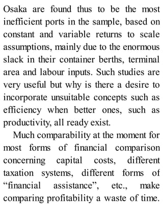 Osaka are found thus to be the most
inefficient ports in the sample, based on
constant and variable returns to scale
assumptions, mainly due to the enormous
slack in their container berths, terminal
area and labour inputs. Such studies are
very useful but why is there a desire to
incorporate unsuitable concepts such as
efficiency when better ones, such as
productivity, all ready exist.
Much comparability at the moment for
most forms of financial comparison
concerning capital costs, different
taxation systems, different forms of
“financial assistance”, etc., make
comparing profitability a waste of time.
 