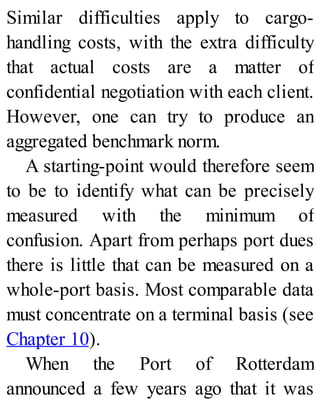 Similar difficulties apply to cargo-
handling costs, with the extra difficulty
that actual costs are a matter of
confidential negotiation with each client.
However, one can try to produce an
aggregated benchmark norm.
A starting-point would therefore seem
to be to identify what can be precisely
measured with the minimum of
confusion. Apart from perhaps port dues
there is little that can be measured on a
whole-port basis. Most comparable data
must concentrate on a terminal basis (see
Chapter 10).
When the Port of Rotterdam
announced a few years ago that it was
 