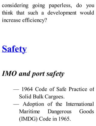 considering going paperless, do you
think that such a development would
increase efficiency?
Safety
IMO and port safety
— 1964 Code of Safe Practice of
Solid Bulk Cargoes.
— Adoption of the International
Maritime Dangerous Goods
(IMDG) Code in 1965.
 