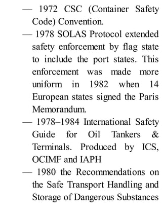 — 1972 CSC (Container Safety
Code) Convention.
— 1978 SOLAS Protocol extended
safety enforcement by flag state
to include the port states. This
enforcement was made more
uniform in 1982 when 14
European states signed the Paris
Memorandum.
— 1978–1984 International Safety
Guide for Oil Tankers &
Terminals. Produced by ICS,
OCIMF and IAPH
— 1980 the Recommendations on
the Safe Transport Handling and
Storage of Dangerous Substances
 
