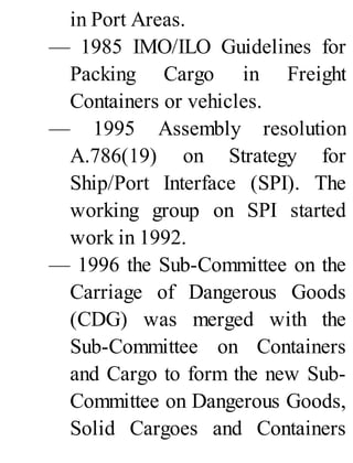 in Port Areas.
— 1985 IMO/ILO Guidelines for
Packing Cargo in Freight
Containers or vehicles.
— 1995 Assembly resolution
A.786(19) on Strategy for
Ship/Port Interface (SPI). The
working group on SPI started
work in 1992.
— 1996 the Sub-Committee on the
Carriage of Dangerous Goods
(CDG) was merged with the
Sub-Committee on Containers
and Cargo to form the new Sub-
Committee on Dangerous Goods,
Solid Cargoes and Containers
 