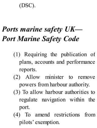 (DSC).
Ports marine safety UK—
Port Marine Safety Code
(1) Requiring the publication of
plans, accounts and performance
reports.
(2) Allow minister to remove
powers from harbour authority.
(3) To allow harbour authorities to
regulate navigation within the
port.
(4) To amend restrictions from
pilots’ exemption.
 