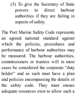(5) To give the Secretary of State
powers to direct harbour
authorities if they are failing in
aspects of safety.
The Port Marine Safety Code represents
an agreed national standard against
which the policies, procedures and
performance of harbour authorities may
be measured. The harbour authorities,
commissioners or trustees will in most
cases be considered the corporate “duty
holder” and as such must have a plan
and policies encompassing the details of
the safety code. They must ensure
adequate resources exist to allow such a
 