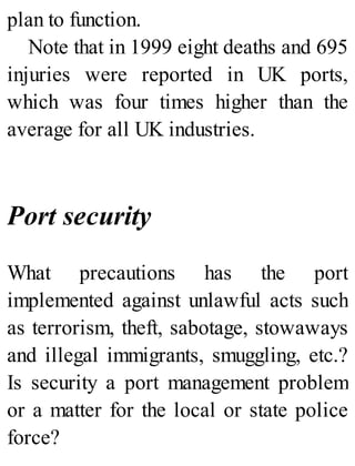 plan to function.
Note that in 1999 eight deaths and 695
injuries were reported in UK ports,
which was four times higher than the
average for all UK industries.
Port security
What precautions has the port
implemented against unlawful acts such
as terrorism, theft, sabotage, stowaways
and illegal immigrants, smuggling, etc.?
Is security a port management problem
or a matter for the local or state police
force?
 