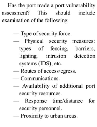 Has the port made a port vulnerability
assessment? This should include
examination of the following:
— Type of security force.
— Physical security measures:
types of fencing, barriers,
lighting, intrusion detection
systems (IDS), etc.
— Routes of access/egress.
— Communications.
— Availability of additional port
security resources.
— Response time/distance for
security personnel.
— Proximity to urban areas.
 