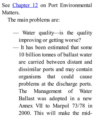 See Chapter 12 on Port Environmental
Matters.
The main problems are:
— Water quality—is the quality
improving or getting worse?
— It has been estimated that some
10 billion tonnes of ballast water
are carried between distant and
dissimilar ports and may contain
organisms that could cause
problems at the discharge ports.
The Management of Water
Ballast was adopted in a new
Annex VII to Marpol 73/78 in
2000. This will make the mid-
 