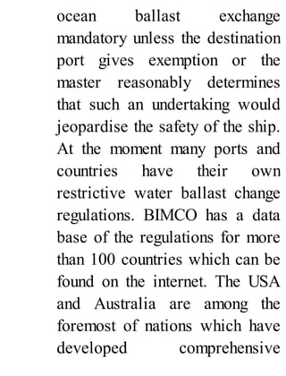 ocean ballast exchange
mandatory unless the destination
port gives exemption or the
master reasonably determines
that such an undertaking would
jeopardise the safety of the ship.
At the moment many ports and
countries have their own
restrictive water ballast change
regulations. BIMCO has a data
base of the regulations for more
than 100 countries which can be
found on the internet. The USA
and Australia are among the
foremost of nations which have
developed comprehensive
 