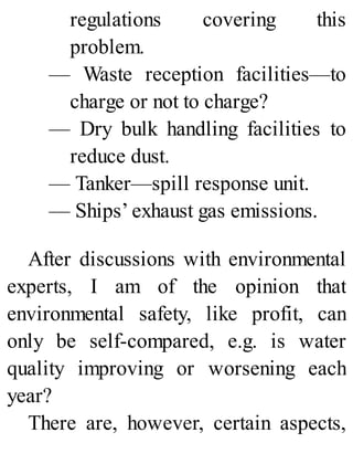regulations covering this
problem.
— Waste reception facilities—to
charge or not to charge?
— Dry bulk handling facilities to
reduce dust.
— Tanker—spill response unit.
— Ships’ exhaust gas emissions.
After discussions with environmental
experts, I am of the opinion that
environmental safety, like profit, can
only be self-compared, e.g. is water
quality improving or worsening each
year?
There are, however, certain aspects,
 