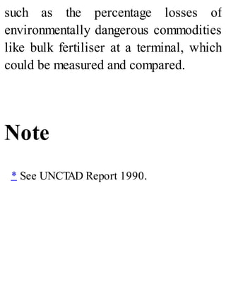 such as the percentage losses of
environmentally dangerous commodities
like bulk fertiliser at a terminal, which
could be measured and compared.
Note
* See UNCTAD Report 1990.
 