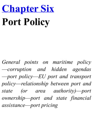 Chapter Six
Port Policy
General points on maritime policy
—corruption and hidden agendas
—port policy—EU port and transport
policy—relationship between port and
state (or area authority)—port
ownership—port and state financial
assistance—port pricing
 
