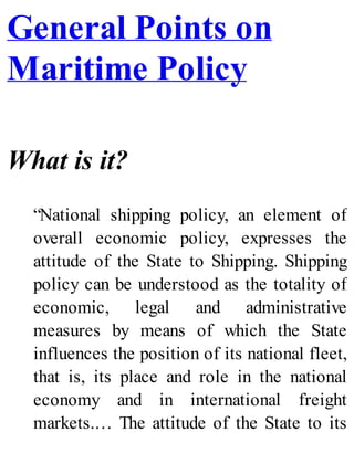 General Points on
Maritime Policy
What is it?
“National shipping policy, an element of
overall economic policy, expresses the
attitude of the State to Shipping. Shipping
policy can be understood as the totality of
economic, legal and administrative
measures by means of which the State
influences the position of its national fleet,
that is, its place and role in the national
economy and in international freight
markets.… The attitude of the State to its
 