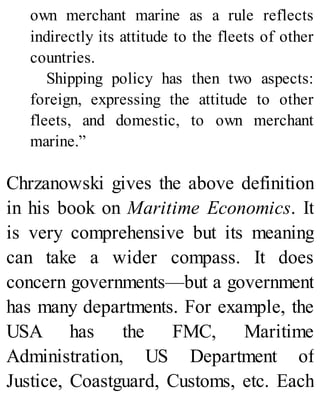 own merchant marine as a rule reflects
indirectly its attitude to the fleets of other
countries.
Shipping policy has then two aspects:
foreign, expressing the attitude to other
fleets, and domestic, to own merchant
marine.”
Chrzanowski gives the above definition
in his book on Maritime Economics. It
is very comprehensive but its meaning
can take a wider compass. It does
concern governments—but a government
has many departments. For example, the
USA has the FMC, Maritime
Administration, US Department of
Justice, Coastguard, Customs, etc. Each
 