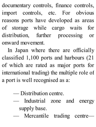 documentary controls, finance controls,
import controls, etc. For obvious
reasons ports have developed as areas
of storage while cargo waits for
distribution, further processing or
onward movement.
In Japan where there are officially
classified 1,100 ports and harbours (21
of which are rated as major ports for
international trading) the multiple role of
a port is well recognised as a:
— Distribution centre.
— Industrial zone and energy
supply base.
— Mercantile trading centre—
 