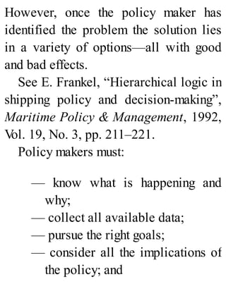 However, once the policy maker has
identified the problem the solution lies
in a variety of options—all with good
and bad effects.
See E. Frankel, “Hierarchical logic in
shipping policy and decision-making”,
Maritime Policy & Management, 1992,
Vol. 19, No. 3, pp. 211–221.
Policy makers must:
— know what is happening and
why;
— collect all available data;
— pursue the right goals;
— consider all the implications of
the policy; and
 