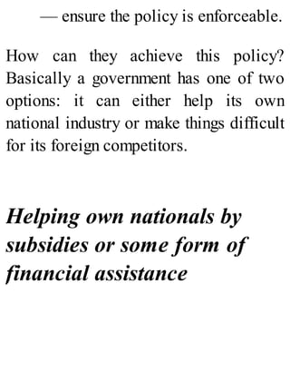 — ensure the policy is enforceable.
How can they achieve this policy?
Basically a government has one of two
options: it can either help its own
national industry or make things difficult
for its foreign competitors.
Helping own nationals by
subsidies or some form of
financial assistance
 