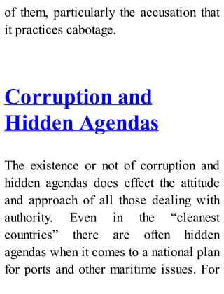 of them, particularly the accusation that
it practices cabotage.
Corruption and
Hidden Agendas
The existence or not of corruption and
hidden agendas does effect the attitude
and approach of all those dealing with
authority. Even in the “cleanest
countries” there are often hidden
agendas when it comes to a national plan
for ports and other maritime issues. For
 