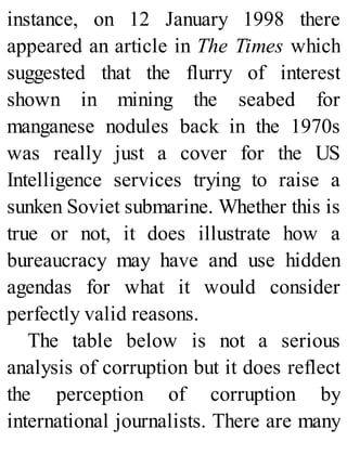 instance, on 12 January 1998 there
appeared an article in The Times which
suggested that the flurry of interest
shown in mining the seabed for
manganese nodules back in the 1970s
was really just a cover for the US
Intelligence services trying to raise a
sunken Soviet submarine. Whether this is
true or not, it does illustrate how a
bureaucracy may have and use hidden
agendas for what it would consider
perfectly valid reasons.
The table below is not a serious
analysis of corruption but it does reflect
the perception of corruption by
international journalists. There are many
 