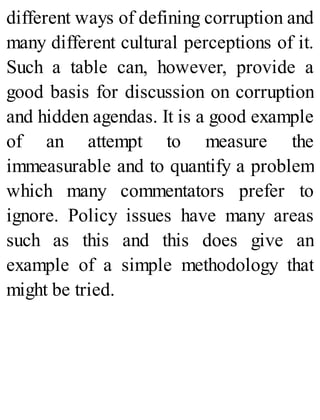 different ways of defining corruption and
many different cultural perceptions of it.
Such a table can, however, provide a
good basis for discussion on corruption
and hidden agendas. It is a good example
of an attempt to measure the
immeasurable and to quantify a problem
which many commentators prefer to
ignore. Policy issues have many areas
such as this and this does give an
example of a simple methodology that
might be tried.
 