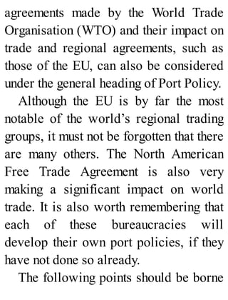 agreements made by the World Trade
Organisation (WTO) and their impact on
trade and regional agreements, such as
those of the EU, can also be considered
under the general heading of Port Policy.
Although the EU is by far the most
notable of the world’s regional trading
groups, it must not be forgotten that there
are many others. The North American
Free Trade Agreement is also very
making a significant impact on world
trade. It is also worth remembering that
each of these bureaucracies will
develop their own port policies, if they
have not done so already.
The following points should be borne
 
