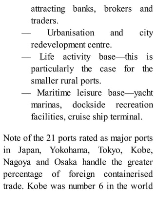 attracting banks, brokers and
traders.
— Urbanisation and city
redevelopment centre.
— Life activity base—this is
particularly the case for the
smaller rural ports.
— Maritime leisure base—yacht
marinas, dockside recreation
facilities, cruise ship terminal.
Note of the 21 ports rated as major ports
in Japan, Yokohama, Tokyo, Kobe,
Nagoya and Osaka handle the greater
percentage of foreign containerised
trade. Kobe was number 6 in the world
 
