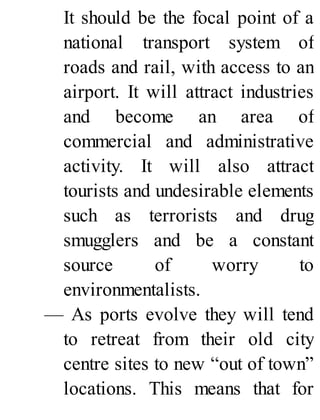 It should be the focal point of a
national transport system of
roads and rail, with access to an
airport. It will attract industries
and become an area of
commercial and administrative
activity. It will also attract
tourists and undesirable elements
such as terrorists and drug
smugglers and be a constant
source of worry to
environmentalists.
— As ports evolve they will tend
to retreat from their old city
centre sites to new “out of town”
locations. This means that for
 