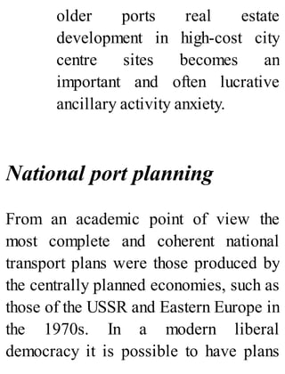older ports real estate
development in high-cost city
centre sites becomes an
important and often lucrative
ancillary activity anxiety.
National port planning
From an academic point of view the
most complete and coherent national
transport plans were those produced by
the centrally planned economies, such as
those of the USSR and Eastern Europe in
the 1970s. In a modern liberal
democracy it is possible to have plans
 