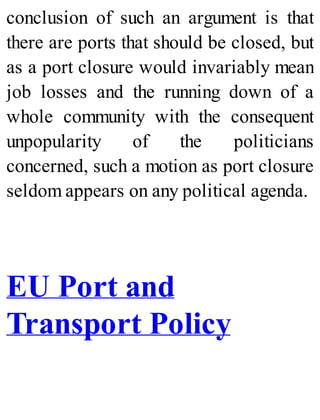 conclusion of such an argument is that
there are ports that should be closed, but
as a port closure would invariably mean
job losses and the running down of a
whole community with the consequent
unpopularity of the politicians
concerned, such a motion as port closure
seldom appears on any political agenda.
EU Port and
Transport Policy
 
