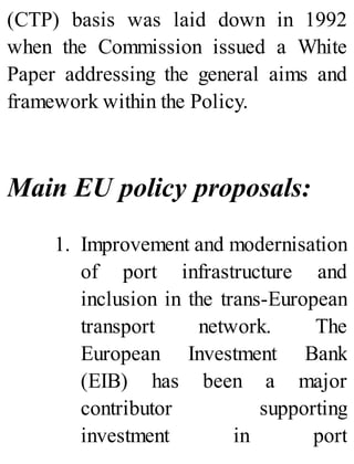 (CTP) basis was laid down in 1992
when the Commission issued a White
Paper addressing the general aims and
framework within the Policy.
Main EU policy proposals:
1. Improvement and modernisation
of port infrastructure and
inclusion in the trans-European
transport network. The
European Investment Bank
(EIB) has been a major
contributor supporting
investment in port
 
