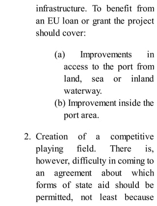 infrastructure. To benefit from
an EU loan or grant the project
should cover:
(a) Improvements in
access to the port from
land, sea or inland
waterway.
(b) Improvement inside the
port area.
2. Creation of a competitive
playing field. There is,
however, difficulty in coming to
an agreement about which
forms of state aid should be
permitted, not least because
 