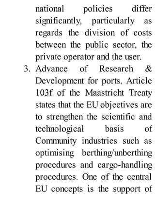 national policies differ
significantly, particularly as
regards the division of costs
between the public sector, the
private operator and the user.
3. Advance of Research &
Development for ports. Article
103f of the Maastricht Treaty
states that the EU objectives are
to strengthen the scientific and
technological basis of
Community industries such as
optimising berthing/unberthing
procedures and cargo-handling
procedures. One of the central
EU concepts is the support of
 
